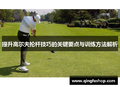 提升高尔夫抡杆技巧的关键要点与训练方法解析